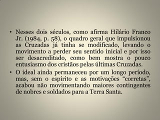 • Nesses dois séculos, como afirma Hilário Franco
Jr. (1984, p. 58), o quadro geral que impulsionou
as Cruzadas já tinha se modificado, levando o
movimento a perder seu sentido inicial e por isso
ser desacreditado, como bem mostra o pouco
entusiasmo dos cristãos pelas últimas Cruzadas.
• O ideal ainda permaneceu por um longo período,
mas, sem o espírito e as motivações “corretas”,
acabou não movimentando maiores contingentes
de nobres e soldados para a Terra Santa.
 