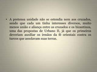• A pretensa unidade não se estendia nem aos cruzados,
sendo que cada um tinha interesses diversos, muito
menos união e aliança entre os cruzados e os bizantinos,
uma das propostas de Urbano II, já que os primeiros
deveriam auxiliar os irmãos da fé orientais contra os
turcos que assolavam suas terras.
 
