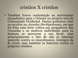 cristãos X cristãos
• Também houve contestação ao movimento
cruzadístico para o Oriente no próprio seio da
Cristandade Ocidental. Destes podemos citar
os escritos no Annales Herbipolenses, em que
foi feita uma forte crítica aos pregadores das
Cruzadas e os motivos individuais para os
homens se moverem a seu favor, mas
principalmente o fato de não se baterem
somente contra os muçulmanos, inimigos da
fé cristã, mas também se baterem contra os
próprios cristãos.
 