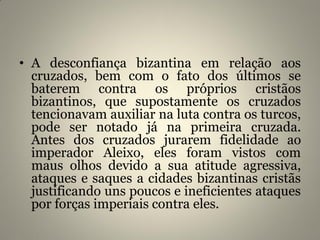 • A desconfiança bizantina em relação aos
cruzados, bem com o fato dos últimos se
baterem contra os próprios cristãos
bizantinos, que supostamente os cruzados
tencionavam auxiliar na luta contra os turcos,
pode ser notado já na primeira cruzada.
Antes dos cruzados jurarem fidelidade ao
imperador Aleixo, eles foram vistos com
maus olhos devido a sua atitude agressiva,
ataques e saques a cidades bizantinas cristãs
justificando uns poucos e ineficientes ataques
por forças imperiais contra eles.
 