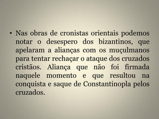 • Nas obras de cronistas orientais podemos
notar o desespero dos bizantinos, que
apelaram a alianças com os muçulmanos
para tentar rechaçar o ataque dos cruzados
cristãos. Aliança que não foi firmada
naquele momento e que resultou na
conquista e saque de Constantinopla pelos
cruzados.
 