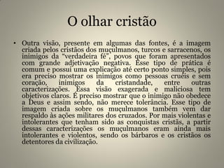 O olhar cristão
• Outra visão, presente em algumas das fontes, é a imagem
criada pelos cristãos dos muçulmanos, turcos e sarracenos, os
inimigos da “verdadeira fé”, povos que foram apresentados
com grande adjetivação negativa. Esse tipo de prática é
comum e possui uma explicação até certo ponto simples, pois
era preciso mostrar os inimigos como pessoas cruéis e sem
coração, inimigos da cristandade, entre outras
caracterizações. Essa visão exagerada e maliciosa tem
objetivos claros. É preciso mostrar que o inimigo não obedece
a Deus e assim sendo, não merece tolerância. Esse tipo de
imagem criada sobre os muçulmanos também vem dar
respaldo às ações militares dos cruzados. Por mais violentas e
intolerantes que tenham sido as conquistas cristãs, a partir
dessas caracterizações os muçulmanos eram ainda mais
intolerantes e violentos, sendo os bárbaros e os cristãos os
detentores da civilização.
 