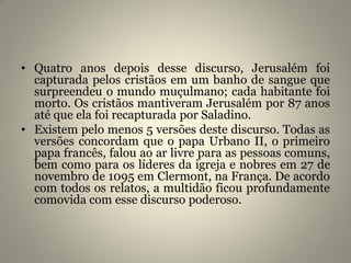 • Quatro anos depois desse discurso, Jerusalém foi
capturada pelos cristãos em um banho de sangue que
surpreendeu o mundo muçulmano; cada habitante foi
morto. Os cristãos mantiveram Jerusalém por 87 anos
até que ela foi recapturada por Saladino.
• Existem pelo menos 5 versões deste discurso. Todas as
versões concordam que o papa Urbano II, o primeiro
papa francês, falou ao ar livre para as pessoas comuns,
bem como para os líderes da igreja e nobres em 27 de
novembro de 1095 em Clermont, na França. De acordo
com todos os relatos, a multidão ficou profundamente
comovida com esse discurso poderoso.
 