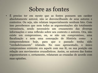 Sobre as fontes
• É preciso ter em mente que as fontes possuem um caráter
absolutamente autoral, não se desvencilhando de seus autores e
contextos. Ou seja, não relatam imparcialmente nenhum fato. Com
isso percebemos que nem todas as argumentações são totalmente
verossímeis, sendo necessário um cruzamento das diversas
informações e uma reflexão sobre seu contexto e autores. Ora, não
existe um compromisso, ou, se não um compromisso, uma
fiscalização e nem uma concepção de História como a
compreendemos hoje, para que o passado tenha sido
“verdadeiramente” relatado. No caso apresentado, o único
compromisso existente era aquele com sua fé, ou sua posição em
relação aos movimentos cruzadísticos. Assim, os autores das fontes
argumentaram e, certamente, relataram as cruzadas de acordo com
suas opiniões.
 
