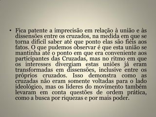 • Fica patente a imprecisão em relação à união e às
dissensões entre os cruzados, na medida em que se
torna difícil saber até que ponto elas são fiéis aos
fatos. O que pudemos observar é que esta união se
mantinha até o ponto em que era conveniente aos
participantes das Cruzadas, mas no ritmo em que
os interesses divergiam estas uniões já eram
transformadas em dissensões, inclusive entre os
próprios cruzados. Isso demonstra como as
cruzadas não eram somente voltadas para o lado
ideológico, mas os líderes do movimento também
levaram em conta questões de ordem prática,
como a busca por riquezas e por mais poder.
 