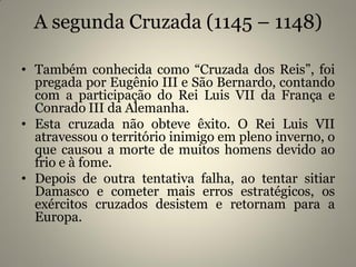 A segunda Cruzada (1145 – 1148)
• Também conhecida como “Cruzada dos Reis”, foi
pregada por Eugênio III e São Bernardo, contando
com a participação do Rei Luis VII da França e
Conrado III da Alemanha.
• Esta cruzada não obteve êxito. O Rei Luis VII
atravessou o território inimigo em pleno inverno, o
que causou a morte de muitos homens devido ao
frio e à fome.
• Depois de outra tentativa falha, ao tentar sitiar
Damasco e cometer mais erros estratégicos, os
exércitos cruzados desistem e retornam para a
Europa.
 