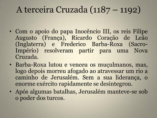 A terceira Cruzada (1187 – 1192)
• Com o apoio do papa Inocêncio III, os reis Filipe
Augusto (França), Ricardo Coração de Leão
(Inglaterra) e Frederico Barba-Roxa (Sacro-
Império) resolveram partir para uma Nova
Cruzada.
• Barba-Roxa lutou e venceu os muçulmanos, mas,
logo depois morreu afogado ao atravessar um rio a
caminho de Jerusalém. Sem a sua liderança, o
enorme exército rapidamente se desintegrou.
• Após algumas batalhas, Jerusalém manteve-se sob
o poder dos turcos.
 