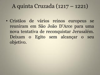 A quinta Cruzada (1217 – 1221)
• Cristãos de vários reinos europeus se
reuniram em São João D’Arce para uma
nova tentativa de reconquistar Jerusalém.
Deixam o Egito sem alcançar o seu
objetivo.
 