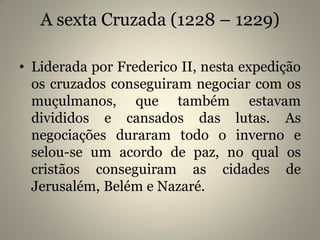 A sexta Cruzada (1228 – 1229)
• Liderada por Frederico II, nesta expedição
os cruzados conseguiram negociar com os
muçulmanos, que também estavam
divididos e cansados das lutas. As
negociações duraram todo o inverno e
selou-se um acordo de paz, no qual os
cristãos conseguiram as cidades de
Jerusalém, Belém e Nazaré.
 