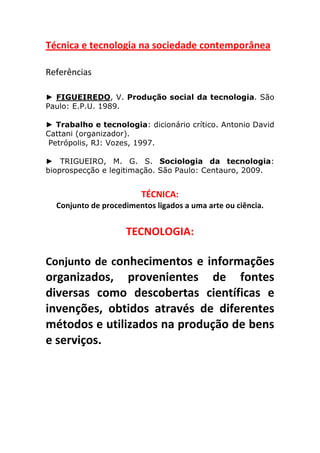 Técnica	
  e	
  tecnologia	
  na	
  sociedade	
  contemporânea	
  
	
  
Referências	
  
	
  
► FIGUEIREDO, V. Produção social da tecnologia. São
Paulo: E.P.U. 1989.

► Trabalho e tecnologia: dicionário crítico. Antonio David
Cattani (organizador).
 Petrópolis, RJ: Vozes, 1997.

► TRIGUEIRO, M. G. S. Sociologia da tecnologia:
bioprospecção e legitimação. São Paulo: Centauro, 2009.


                                              TÉCNICA:	
  	
  	
  
              Conjunto	
  de	
  procedimentos	
  ligados	
  a	
  uma	
  arte	
  ou	
  ciência.
       	
  
                                        TECNOLOGIA:	
  
	
  
Conjunto	
   de	
   conhecimentos	
   e	
   informações	
  
organizados,	
   provenientes	
   de	
   fontes	
  
diversas	
   como	
   descobertas	
   científicas	
   e	
  
invenções,	
   obtidos	
   através	
   de	
   diferentes	
  
métodos	
   e	
   utilizados	
   na	
   produção	
   de	
   bens	
  
e	
  serviços.	
  	
  
	
  
	
  
	
  
	
  
 