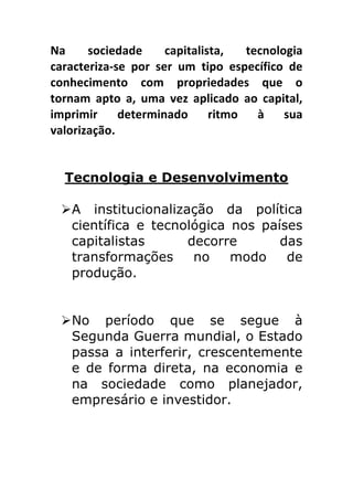 Na	
   sociedade	
   capitalista,	
   tecnologia	
  
caracteriza-­‐se	
   por	
   ser	
   um	
   tipo	
   específico	
   de	
  
conhecimento	
   com	
   propriedades	
   que	
   o	
  
tornam	
   apto	
   a,	
   uma	
   vez	
   aplicado	
   ao	
   capital,	
  
imprimir	
   determinado	
   ritmo	
   à	
   sua	
  
valorização.	
  	
  
	
  

       Tecnologia e Desenvolvimento	
  
	
  
       Ø A institucionalização da política
          científica e tecnológica nos países
          capitalistas      decorre       das
          transformações     no    modo    de
          produção.


       Ø No período que se segue à
          Segunda Guerra mundial, o Estado
          passa a interferir, crescentemente
          e de forma direta, na economia e
          na sociedade como planejador,
          empresário e investidor.
 