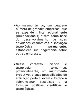Ø Ao mesmo tempo, um pequeno
   número de grandes empresas, que
   se expandem internacionalmente
   (multinacionais) e têm como base
   do    desenvolvimento    de  suas
   atividades econômicas a inovação
   tecnológica           permanente,
   estabelece sua hegemonia sobre
   outras empresas.


Ø Nesse     contexto,    ciência    e
   tecnologia              tornam-se,
   potencialmente, um instrumento
   produtivo, e suas possibilidades de
   aplicação prática levam o Estado a
   subvencionar     pesquisas    e   a
   formular políticas científicas e
   tecnológicas.
 