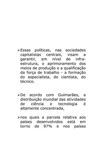 Ø Essas políticas, nas sociedades
          capitalistas centrais, visam a
          garantir, em nível de infra-
          estrutura, o aprimoramento dos
          meios de produção e a qualificação
          da força de trabalho - a formação
          do especialista, do cientista, do
          técnico.

	
  
       Ø De acordo com Guimarães, a
          distribuição mundial das atividades
          de     ciência e    tecnologia    é
          altamente concentrada,

       Ø nos quais a parcela relativa aos
          países desenvolvidos está em
          torno de 97% e nos países
 