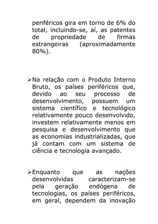 periféricos gira em torno de 6% do
 total, incluindo-se, aí, as patentes
 de     propriedade      de    firmas
 estrangeiras     (aproximadamente
 80%).



Ø Na relação com o Produto Interno
   Bruto, os países periféricos que,
   devido ao seu processo de
   desenvolvimento, possuem um
   sistema científico e tecnológico
   relativamente pouco desenvolvido,
   investem relativamente menos em
   pesquisa e desenvolvimento que
   as economias industrializadas, que
   já contam com um sistema de
   ciência e tecnologia avançado.


Ø Enquanto     que     as     nações
   desenvolvidas     caracterizam-se
   pela   geração     endógena     de
   tecnologias, os países periféricos,
   em geral, dependem da inovação
 