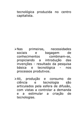 tecnológica produzida no centro
 capitalista.




Ø Nas     primeiras,    necessidades
   sociais     e      bagagem      de
   conhecimentos        combinam-se,
   propiciando a introdução das
   invenções - resultado da pesquisa
   básica   e    tecnológica  -   nos
   processos produtivos.

Ø Ali, produção e consumo de
   ciência    e     tecnologia     são
   articulados pela esfera de difusão,
   com vistas a controlar a demanda
   e a estimular a criação de
   tecnologias.
 