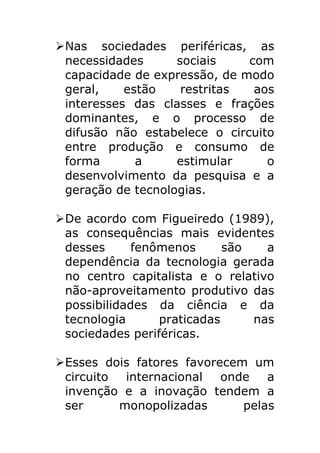 Ø Nas sociedades periféricas, as
   necessidades      sociais    com
   capacidade de expressão, de modo
   geral,    estão    restritas  aos
   interesses das classes e frações
   dominantes, e o processo de
   difusão não estabelece o circuito
   entre produção e consumo de
   forma       a     estimular     o
   desenvolvimento da pesquisa e a
   geração de tecnologias.

Ø De acordo com Figueiredo (1989),
   as consequências mais evidentes
   desses      fenômenos      são   a
   dependência da tecnologia gerada
   no centro capitalista e o relativo
   não-aproveitamento produtivo das
   possibilidades da ciência e da
   tecnologia      praticadas     nas
   sociedades periféricas.

Ø Esses dois fatores favorecem um
   circuito  internacional  onde   a
   invenção e a inovação tendem a
   ser      monopolizadas      pelas
 