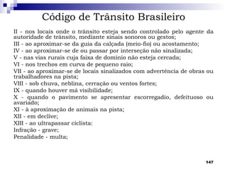 Código de Trânsito Brasileiro
II - nos locais onde o trânsito esteja sendo controlado pelo agente da
autoridade de trânsito, mediante sinais sonoros ou gestos;
III - ao aproximar-se da guia da calçada (meio-fio) ou acostamento;
IV - ao aproximar-se de ou passar por interseção não sinalizada;
V - nas vias rurais cuja faixa de domínio não esteja cercada;
VI - nos trechos em curva de pequeno raio;
VII - ao aproximar-se de locais sinalizados com advertência de obras ou
trabalhadores na pista;
VIII - sob chuva, neblina, cerração ou ventos fortes;
IX - quando houver má visibilidade;
X - quando o pavimento se apresentar escorregadio, defeituoso ou
avariado;
XI - à aproximação de animais na pista;
XII - em declive;
XIII - ao ultrapassar ciclista:
Infração - grave;
Penalidade - multa;



                                                                    147
 