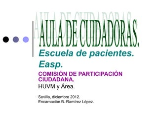 Escuela de pacientes.
Easp.
COMISIÓN DE PARTICIPACIÓN
CIUDADANA.
HUVM y Área.
Sevilla, diciembre 2012.
Encarnación B. Ramírez López.
 