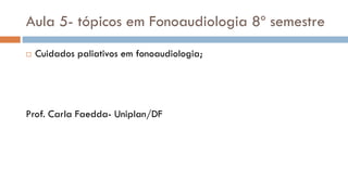 Aula 5- tópicos em Fonoaudiologia 8º semestre
 Cuidados paliativos em fonoaudiologia;
Prof. Carla Faedda- Uniplan/DF
 