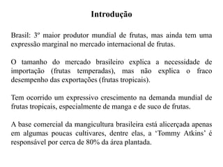 Brasil: 3º maior produtor mundial de frutas, mas ainda tem uma
expressão marginal no mercado internacional de frutas.
O tamanho do mercado brasileiro explica a necessidade de
importação (frutas temperadas), mas não explica o fraco
desempenho das exportações (frutas tropicais).
Tem ocorrido um expressivo crescimento na demanda mundial de
frutas tropicais, especialmente de manga e de suco de frutas.
A base comercial da mangicultura brasileira está alicerçada apenas
em algumas poucas cultivares, dentre elas, a ‘Tommy Atkins’ é
responsável por cerca de 80% da área plantada.
Introdução
 