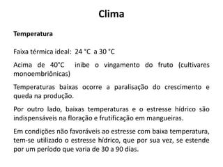 Clima
Temperatura
Faixa térmica ideal: 24 °C a 30 °C
Acima de 40°C inibe o vingamento do fruto (cultivares
monoembriônicas)
Temperaturas baixas ocorre a paralisação do crescimento e
queda na produção.
Por outro lado, baixas temperaturas e o estresse hídrico são
indispensáveis na floração e frutificação em mangueiras.
Em condições não favoráveis ao estresse com baixa temperatura,
tem-se utilizado o estresse hídrico, que por sua vez, se estende
por um período que varia de 30 a 90 dias.
 