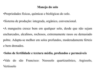 Manejo do solo
•Propriedades físicas, químicas e biológicas do solo.
•Sistema de produção: integrada, orgânico, convencional.
•A mangueira cresce bem em qualquer solo, desde que não sejam
encharcados, alcalinos, rochosos, extremamente rasos ou demasiado
pobre. Adapta-se melhor em solos profundos, moderadamente férteis
e bem drenados.
•Solos de fertilidade e textura média, profundos e permeáveis
•Vale do são Francisco: Neossolo quartizarênico, Argissolo,
Vertissolo
 
