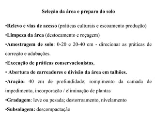 Seleção da área e preparo do solo
•Relevo e vias de acesso (práticas culturais e escoamento produção)
•Limpeza da área (destocamento e roçagem)
•Amostragem de solo: 0-20 e 20-40 cm - direcionar as práticas de
correção e adubações.
•Execução de práticas conservacionistas,
• Abertura de carreadores e divisão da área em talhões.
•Aração: 40 cm de profundidade; rompimento da camada de
impedimento, incorporação / eliminação de plantas
•Gradagem: leve ou pesada; destorroamento, nivelamento
•Subsolagem: descompactação
 