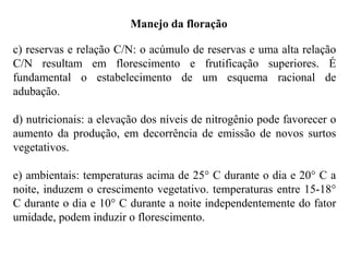 Manejo da floração
c) reservas e relação C/N: o acúmulo de reservas e uma alta relação
C/N resultam em florescimento e frutificação superiores. É
fundamental o estabelecimento de um esquema racional de
adubação.
d) nutricionais: a elevação dos níveis de nitrogênio pode favorecer o
aumento da produção, em decorrência de emissão de novos surtos
vegetativos.
e) ambientais: temperaturas acima de 25° C durante o dia e 20° C a
noite, induzem o crescimento vegetativo. temperaturas entre 15-18°
C durante o dia e 10° C durante a noite independentemente do fator
umidade, podem induzir o florescimento.
 