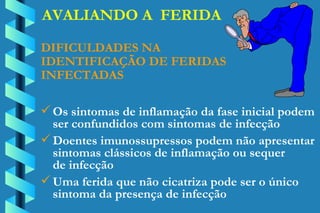 AVALIANDO A  FERIDA DIFICULDADES NA  IDENTIFICAÇÃO DE FERIDAS INFECTADAS Os sintomas de inflamação da fase inicial podem ser confundidos com sintomas de infecção Doentes imunossupressos podem não apresentar  sintomas clássicos de inflamação ou sequer  de infecção Uma ferida que não cicatriza pode ser o único  sintoma da presença de infecção 