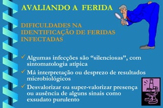 AVALIANDO A  FERIDA DIFICULDADES NA  IDENTIFICAÇÃO DE FERIDAS INFECTADAS Algumas infecções são “silenciosas”, com  sintomatologia atípica Má interpretação ou desprezo de resultados  microbiológicos Desvalorizar ou super-valorizar presença  ou ausência de alguns sinais como  exsudato purulento 