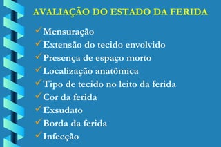 AVALIAÇÃO DO ESTADO DA FERIDA Mensuração Extensão do tecido envolvido Presença de espaço morto Localização anatômica Tipo de tecido no leito da ferida Cor da ferida Exsudato Borda da ferida Infecção 