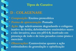 D - COLAGENASE Composição:  Enzima proteolítica Forma de apresentação:  Pomada Ação:  Age seletivamente degradando o colágeno  inativo da ferida; debridamento enzimático suave  e não invasivo; atua em pH 6-8; inativado em  presença de iodo e de íons pesados como prata e  mercúrio Observações:  Controvérsias quanto a ação  estimuladora da granulação e epitelização Tipos de Curativo 