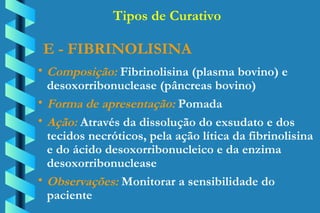 E - FIBRINOLISINA Composição:  Fibrinolisina (plasma bovino) e  desoxorribonuclease (pâncreas bovino) Forma de apresentação:  Pomada Ação:  Através da dissolução do exsudato e dos  tecidos necróticos, pela ação lítica da fibrinolisina  e do ácido desoxorribonucleico e da enzima  desoxorribonuclease Observações:  Monitorar a sensibilidade do  paciente Tipos de Curativo 
