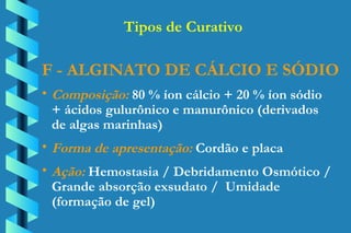 F - ALGINATO DE CÁLCIO E SÓDIO Composição:  80 % íon cálcio + 20 % íon sódio  + ácidos gulurônico e manurônico (derivados  de algas marinhas) Forma de apresentação:  Cordão e placa Ação:  Hemostasia / Debridamento Osmótico /  Grande absorção exsudato /  Umidade  (formação de gel) Tipos de Curativo 