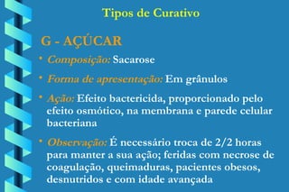 G - AÇÚCAR Composição:  Sacarose Forma de apresentação:  Em grânulos Ação:  Efeito bactericida, proporcionado pelo  efeito osmótico, na membrana e parede celular  bacteriana Observação:  É necessário troca de 2/2 horas  para manter a sua ação; feridas com necrose de  coagulação, queimaduras, pacientes obesos,  desnutridos e com idade avançada Tipos de Curativo 