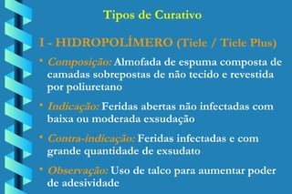 I - HIDROPOLÍMERO  (Tiele / Tiele Plus)  Composição:  Almofada de espuma composta de  camadas sobrepostas de não tecido e revestida  por poliuretano Indicação:  Feridas abertas não infectadas com  baixa ou moderada exsudação Contra-indicação:  Feridas infectadas e com  grande quantidade de exsudato Observação:  Uso de talco para aumentar poder  de adesividade Tipos de Curativo 