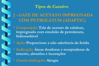 J - GAZE DE ACETATO IMPREGNADA COM PETROLATUM (ADAPTIC) Composição:  Tela de acetato de celulose,  impregnada com emulsão de petrolatum,  hidrossolúvel Ação:  Proporciona a não aderência da ferida Indicação:  Áreas doadoras e receptadoras de  enxerto, abrasões e lacerações Contra-indicação:  Alergia Tipos de Curativo 
