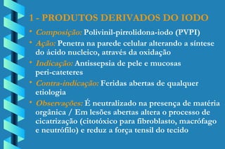 1 - PRODUTOS DERIVADOS DO IODO Composição:  Polivinil-pirrolidona-iodo (PVPI) Ação:  Penetra na parede celular alterando a síntese  do ácido nucleico, através da oxidação Indicação:  Antissepsia de pele e mucosas  peri-cateteres Contra-indicação:  Feridas abertas de qualquer  etiologia Observações:  É neutralizado na presença de matéria  orgânica / Em lesões abertas altera o processo de  cicatrização (citotóxico para fibroblasto, macrófago  e neutrófilo) e reduz a força tensil do tecido 
