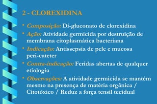 2 - CLOREXIDINA Composição:  Di-gluconato de clorexidina Ação:  Atividade germicida por destruição de  membrana citoplasmática bacteriana Indicação:  Antissepsia de pele e mucosa  peri-cateter Contra-indicação:  Feridas abertas de qualquer  etiologia Observações:  A atividade germicida se mantém  mesmo na presença de matéria orgânica /  Citotóxico / Reduz a força tensil tecidual 