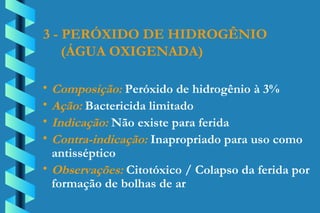 3 - PERÓXIDO DE HIDROGÊNIO (ÁGUA OXIGENADA) Composição:  Peróxido de hidrogênio à 3% Ação:  Bactericida limitado Indicação:  Não existe para ferida Contra-indicação:  Inapropriado para uso como  antisséptico Observações:  Citotóxico / Colapso da ferida por  formação de bolhas de ar 
