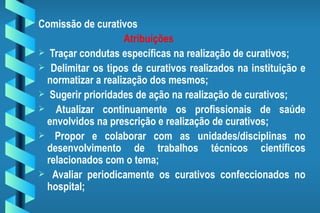 Comissão de curativos Atribuições Traçar condutas específicas na realização de curativos; Delimitar os tipos de curativos realizados na instituição e normatizar a realização dos mesmos; Sugerir prioridades de ação na realização de curativos; Atualizar continuamente os profissionais de saúde envolvidos na prescrição e realização de curativos; Propor e colaborar com as unidades/disciplinas no desenvolvimento de trabalhos técnicos científicos relacionados com o tema; Avaliar periodicamente os curativos confeccionados no hospital; 