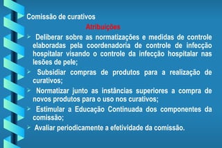 Comissão de curativos Atribuições Deliberar sobre as normatizações e medidas de controle elaboradas pela coordenadoria de controle de infecção hospitalar visando o controle da infecção hospitalar nas lesões de pele; Subsidiar compras de produtos para a realização de curativos; Normatizar junto as instâncias superiores a compra de novos produtos para o uso nos curativos; Estimular a Educação Continuada dos componentes da comissão; Avaliar periodicamente a efetividade da comissão. 