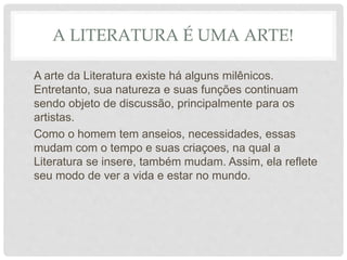 A LITERATURA É UMA ARTE!
A arte da Literatura existe há alguns milênicos.
Entretanto, sua natureza e suas funções continuam
sendo objeto de discussão, principalmente para os
artistas.
Como o homem tem anseios, necessidades, essas
mudam com o tempo e suas criaçoes, na qual a
Literatura se insere, também mudam. Assim, ela reflete
seu modo de ver a vida e estar no mundo.
 