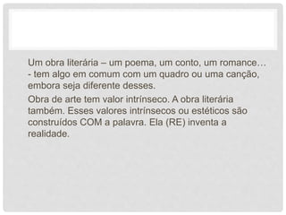 Um obra literária – um poema, um conto, um romance…
- tem algo em comum com um quadro ou uma canção,
embora seja diferente desses.
Obra de arte tem valor intrínseco. A obra literária
também. Esses valores intrínsecos ou estéticos são
construídos COM a palavra. Ela (RE) inventa a
realidade.
 