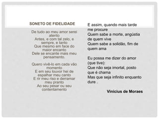 SONETO DE FIDELIDADE
De tudo ao meu amor serei
atento
Antes, e com tal zelo, e
sempre, e tanto
Que mesmo em face do
maior encanto
Dele se encante mais meu
pensamento.
Quero vivê-lo em cada vão
momento
E em seu louvor hei de
espalhar meu canto
E rir meu riso e derramar
meu pranto
Ao seu pesar ou seu
contentamento
E assim, quando mais tarde
me procure
Quem sabe a morte, angústia
de quem vive
Quem sabe a solidão, fim de
quem ama
Eu possa me dizer do amor
(que tive):
Que não seja imortal, posto
que é chama
Mas que seja infinito enquanto
dure .
Vinícius de Moraes
 