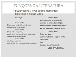 FUNÇÕES DA LITERATURA
• Fazer sonhar, viver outros momentos
históricos e outras vidas:
Grito Negro
Eu sou carvão!
E tu arrancas-me brutalmente do chão
e fazes-me tua mina, patrão.
Eu sou carvão!
E tu acendes-me, patrão,
para te servir eternamente como força motriz
mas eternamente não, patrão.
Eu sou carvão
e tenho que arder sim;
queimar tudo com a força da minha combustão.
Eu sou carvão;
tenho que arder na exploração
arder até às cinzas da maldição
arder vivo como alcatrão, meu irmão,
até não ser mais a tua mina, patrão.
Eu sou carvão.
Tenho que arder
Queimar tudo com o fogo da minha
combustão.
Sim!
Eu sou o teu carvão, patrão.
JOSÉ CRAVEIRINHA
 