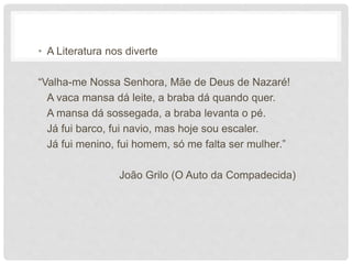 • A Literatura nos diverte
“Valha-me Nossa Senhora, Mãe de Deus de Nazaré!
A vaca mansa dá leite, a braba dá quando quer.
A mansa dá sossegada, a braba levanta o pé.
Já fui barco, fui navio, mas hoje sou escaler.
Já fui menino, fui homem, só me falta ser mulher.”
João Grilo (O Auto da Compadecida)
 