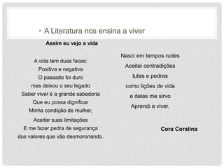 • A Literatura nos ensina a viver
Assim eu vejo a vida
A vida tem duas faces:
Positiva e negativa
O passado foi duro
mas deixou o seu legado
Saber viver é a grande sabedoria
Que eu possa dignificar
Minha condição de mulher,
Aceitar suas limitações
E me fazer pedra de segurança
dos valores que vão desmoronando.
Nasci em tempos rudes
Aceitei contradições
lutas e pedras
como lições de vida
e delas me sirvo
Aprendi a viver.
Cora Coralina
 