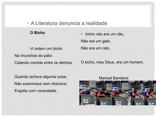 • A Literatura denuncia a realidade
O Bicho
Vi ontem um bicho
Na imundície do pátio
Catando comida entre os detritos.
Quando achava alguma coisa,
Não examinava nem cheirava:
Engolia com voracidade.
• bicho não era um cão,
Não era um gato,
Não era um rato.
O bicho, meu Deus, era um homem.
Manoel Bandeira
 