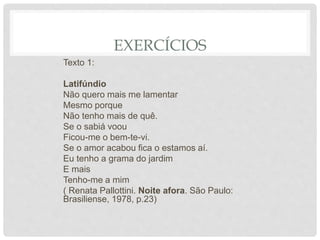 EXERCÍCIOS
Texto 1:
Latifúndio
Não quero mais me lamentar
Mesmo porque
Não tenho mais de quê.
Se o sabiá voou
Ficou-me o bem-te-vi.
Se o amor acabou fica o estamos aí.
Eu tenho a grama do jardim
E mais
Tenho-me a mim
( Renata Pallottini. Noite afora. São Paulo:
Brasiliense, 1978, p.23)
 